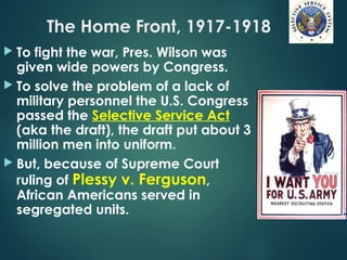 The Home Front, 1917-1918
 To fight the war, Pres. Wilson was
given wide powers by Congress.
 To solve the problem of a lack of
military personnel the U.S. Congress
passed the Selective Service Act
(aka the draft), the draft put about 3
million men into uniform.
 But, because of Supreme Court
ruling of Plessy v. Ferguson,
African Americans served in
segregated units.
 