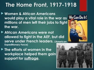 The Home Front, 1917-1918
 Women & African Americans
would play a vital role in the war as
millions of men left their jobs to fight
the war.
 African Americans were not
allowed to fight in the AEF, but did
serve under French leaders. (American
Expeditionary Force)
 The efforts of women in the
workplace helped them gain
support for suffrage.
 