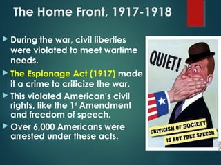 The Home Front, 1917-1918
 During the war, civil liberties
were violated to meet wartime
needs.
 The Espionage Act (1917) made
it a crime to criticize the war.
 This violated American’s civil
rights, like the 1st
Amendment
and freedom of speech.
 Over 6,000 Americans were
arrested under these acts.
 
