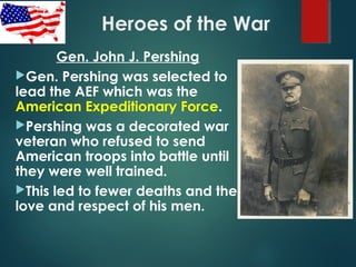 Heroes of the War
Gen. John J. Pershing
Gen. Pershing was selected to
lead the AEF which was the
American Expeditionary Force.
Pershing was a decorated war
veteran who refused to send
American troops into battle until
they were well trained.
This led to fewer deaths and the
love and respect of his men.
 
