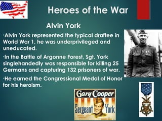 Heroes of the War
Alvin York
•Alvin York represented the typical draftee in
World War 1, he was underprivileged and
uneducated.
•In the Battle of Argonne Forest, Sgt. York
singlehandedly was responsible for killing 25
Germans and capturing 132 prisoners of war.
•He earned the Congressional Medal of Honor
for his heroism.
 