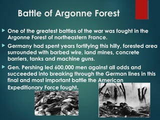 Battle of Argonne Forest
 One of the greatest battles of the war was fought in the
Argonne Forest of northeastern France.
 Germany had spent years fortifying this hilly, forested area
surrounded with barbed wire, land mines, concrete
barriers, tanks and machine guns.
 Gen. Pershing led 600,000 men against all odds and
succeeded into breaking through the German lines in this
final and most important battle the American
Expeditionary Force fought.
 