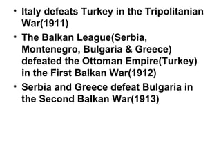 • Italy defeats Turkey in the Tripolitanian
  War(1911)
• The Balkan League(Serbia,
  Montenegro, Bulgaria & Greece)
  defeated the Ottoman Empire(Turkey)
  in the First Balkan War(1912)
• Serbia and Greece defeat Bulgaria in
  the Second Balkan War(1913)
 
