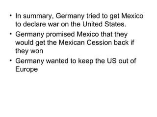 • In summary, Germany tried to get Mexico
  to declare war on the United States.
• Germany promised Mexico that they
  would get the Mexican Cession back if
  they won
• Germany wanted to keep the US out of
  Europe
 