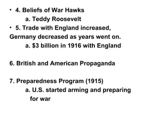 • 4. Beliefs of War Hawks
      a. Teddy Roosevelt
• 5. Trade with England increased,
Germany decreased as years went on.
      a. $3 billion in 1916 with England

6. British and American Propaganda

7. Preparedness Program (1915)
      a. U.S. started arming and preparing
        for war
 