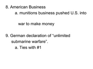 8. American Business
     a. munitions business pushed U.S. into

      war to make money

9. German declaration of “unlimited
   submarine warfare”.
     a. Ties with #1
 