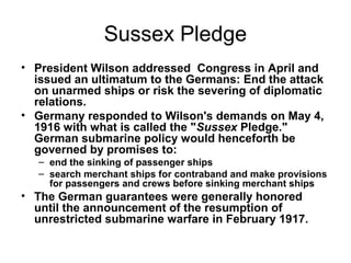 Sussex Pledge
• President Wilson addressed Congress in April and
  issued an ultimatum to the Germans: End the attack
  on unarmed ships or risk the severing of diplomatic
  relations.
• Germany responded to Wilson's demands on May 4,
  1916 with what is called the "Sussex Pledge."
  German submarine policy would henceforth be
  governed by promises to:
   – end the sinking of passenger ships
   – search merchant ships for contraband and make provisions
     for passengers and crews before sinking merchant ships
• The German guarantees were generally honored
  until the announcement of the resumption of
  unrestricted submarine warfare in February 1917.
 