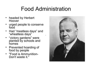 Food Administration
• headed by Herbert
  Hoover
• urged people to conserve
  food
• Had “meatless days” and
  “wheatless days”           .
• “victory gardens” were
  planted by schools and
  homes
• Prevented hoarding of
  food by people
• "Food is Ammunition-
  Don't waste it."
 