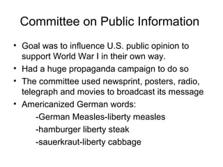 Committee on Public Information
• Goal was to influence U.S. public opinion to
  support World War I in their own way.
• Had a huge propaganda campaign to do so
• The committee used newsprint, posters, radio,
  telegraph and movies to broadcast its message
• Americanized German words:
      -German Measles-liberty measles
      -hamburger liberty steak
      -sauerkraut-liberty cabbage
 