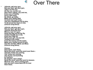 •
                                          Over There
    Johnnie, get your gun,
    Get your gun, get your gun,
    Take it on the run,
    On the run, on the run.
    Hear them calling, you and me,
    Every son of liberty.
    Hurry right away,
    No delay, go today,
    Make your daddy glad
    To have had such a lad.
    Tell your sweetheart not to pine,
    To be proud her boy's in line.
    (chorus sung twice)
    Johnnie, get your gun,
    Get your gun, get your gun,
    Johnnie show the Hun
    Who's a son of a gun.
    Hoist the flag and let her fly,
    Yankee Doodle do or die.
    Pack your little kit,
    Show your grit, do your bit.
    Yankee to the ranks,
    From the towns and the tanks.
    Make your mother proud of you,
    And the old Red, White and Blue.
    (chorus sung twice)
    Chorus
    Over there, over there,
    Send the word, send the word over there -
    That the Yanks are coming,
    The Yanks are coming,
    The drums rum-tumming
    Ev'rywhere.
    So prepare, say a pray'r,
    Send the word, send the word to beware.
    We'll be over, we're coming over,
    And we won't come back till it's over
    Over there.
 