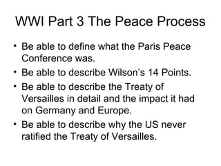 WWI Part 3 The Peace Process
• Be able to define what the Paris Peace
  Conference was.
• Be able to describe Wilson’s 14 Points.
• Be able to describe the Treaty of
  Versailles in detail and the impact it had
  on Germany and Europe.
• Be able to describe why the US never
  ratified the Treaty of Versailles.
 