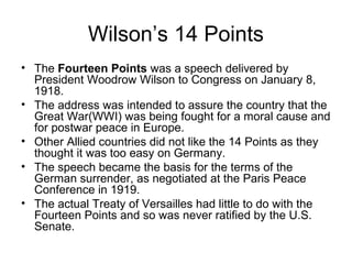 Wilson’s 14 Points
• The Fourteen Points was a speech delivered by
  President Woodrow Wilson to Congress on January 8,
  1918.
• The address was intended to assure the country that the
  Great War(WWI) was being fought for a moral cause and
  for postwar peace in Europe.
• Other Allied countries did not like the 14 Points as they
  thought it was too easy on Germany.
• The speech became the basis for the terms of the
  German surrender, as negotiated at the Paris Peace
  Conference in 1919.
• The actual Treaty of Versailles had little to do with the
  Fourteen Points and so was never ratified by the U.S.
  Senate.
 