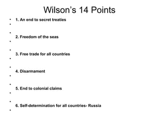Wilson’s 14 Points
•   1. An end to secret treaties
•

•
    2. Freedom of the seas
•

•
    3. Free trade for all countries
•

•
    4. Disarmament
•

•
    5. End to colonial claims
•

•
    6. Self-determination for all countries- Russia
•
 