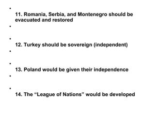 •
    11. Romania, Serbia, and Montenegro should be
    evacuated and restored
•

•
    12. Turkey should be sovereign (independent)
•

•
    13. Poland would be given their independence
•

•
    14. The “League of Nations” would be developed
 