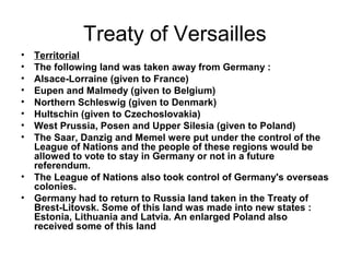 Treaty of Versailles
•   Territorial
•   The following land was taken away from Germany :
•   Alsace-Lorraine (given to France)
•   Eupen and Malmedy (given to Belgium)
•   Northern Schleswig (given to Denmark)
•   Hultschin (given to Czechoslovakia)
•   West Prussia, Posen and Upper Silesia (given to Poland)
•   The Saar, Danzig and Memel were put under the control of the
    League of Nations and the people of these regions would be
    allowed to vote to stay in Germany or not in a future
    referendum.
•   The League of Nations also took control of Germany's overseas
    colonies.
•   Germany had to return to Russia land taken in the Treaty of
    Brest-Litovsk. Some of this land was made into new states :
    Estonia, Lithuania and Latvia. An enlarged Poland also
    received some of this land
 