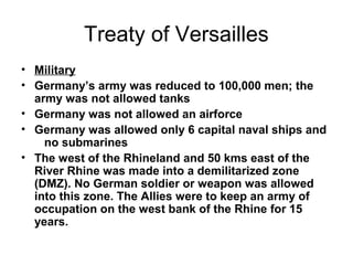Treaty of Versailles
• Military
• Germany’s army was reduced to 100,000 men; the
  army was not allowed tanks
• Germany was not allowed an airforce
• Germany was allowed only 6 capital naval ships and
    no submarines
• The west of the Rhineland and 50 kms east of the
  River Rhine was made into a demilitarized zone
  (DMZ). No German soldier or weapon was allowed
  into this zone. The Allies were to keep an army of
  occupation on the west bank of the Rhine for 15
  years.
 
