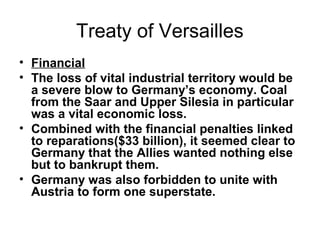 Treaty of Versailles
• Financial
• The loss of vital industrial territory would be
  a severe blow to Germany’s economy. Coal
  from the Saar and Upper Silesia in particular
  was a vital economic loss.
• Combined with the financial penalties linked
  to reparations($33 billion), it seemed clear to
  Germany that the Allies wanted nothing else
  but to bankrupt them.
• Germany was also forbidden to unite with
  Austria to form one superstate.
 