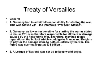 Treaty of Versailles
•   General
•   1. Germany had to admit full responsibility for starting the war.
    This was Clause 231 - the infamous "War Guilt Clause".

•   2. Germany, as it was responsible for starting the war as stated
    in clause 231, was therefore responsible for all the war damage
    caused by the First World War. Therefore, they had to pay
    reparations, the bulk of which would go to France and Belgium
    to pay for the damage done to both countries by the war. The
    figure was eventually put at $33 billion .

•   3. A League of Nations was set up to keep world peace.
 