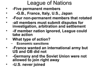 League of Nations
•   -Five permanent members
•      -G.B., France, Italy, U.S., Japan
•   -Four non-permanent members that rotated
•   -all members must submit disputes for
    investigation, arbitration and settlement
•   -if member nation ignored, League could
    take action
•   What type of action?
    –   Economic sanctions
•   -France wanted an international army but
    US and GB did not
•   -Germany and the Soviet Union were not
    allowed to join right away
•   -U.S. never joined
 