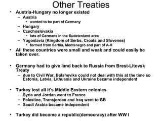 Other Treaties
•   Austria-Hungary no longer existed
    – Austria
        • wanted to be part of Germany
    – Hungary
    – Czechoslovakia
        • lots of Germans in the Sudetenland area
    – Yugoslavia (Kingdom of Serbs, Croats and Slovenes)
        • formed from Serbia, Montenegro and part of A-H
•   All these countries were small and weak and could easily be
    taken over.

•   Germany had to give land back to Russia from Brest-Litovsk
    Treaty
    – due to Civil War, Bolsheviks could not deal with this at the time so
      Estonia, Latvia, Lithuania and Ukraine became independent

•   Turkey lost all it’s Middle Eastern colonies
    – Syria and Jordan went to France
    – Palestine, Transjordan and Iraq went to GB
    – Saudi Arabia became independent

•   Turkey did become a republic(democracy) after WW I
 