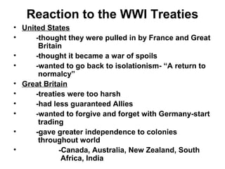 Reaction to the WWI Treaties
• United States
•     -thought they were pulled in by France and Great
       Britain
•     -thought it became a war of spoils
•     -wanted to go back to isolationism- “A return to
       normalcy”
• Great Britain
•     -treaties were too harsh
•     -had less guaranteed Allies
•     -wanted to forgive and forget with Germany-start
       trading
•     -gave greater independence to colonies
       throughout world
•            -Canada, Australia, New Zealand, South
              Africa, India
 