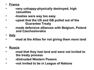 • France
•      -very unhappy-physically destroyed, high
        casualties
•      -treaties were way too easy
•      -upset that the US and GB pulled out of the
               Guarantee Treaty
•      -made defensive alliances with Belgium, Poland
        and Czechoslovakia
• Italy
•      -mad at the Allies for not giving them more land

• Russia
•    -mad that they lost land and were not invited to
      the treaty process
•    -distrusted Western Powers
•    -not invited to be in League of Nations
 