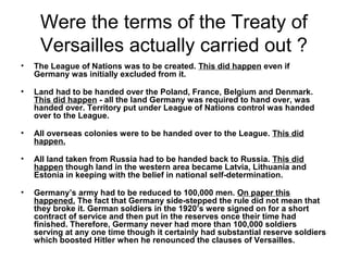 Were the terms of the Treaty of
     Versailles actually carried out ?
•   The League of Nations was to be created. This did happen even if
    Germany was initially excluded from it.

•   Land had to be handed over the Poland, France, Belgium and Denmark.
    This did happen - all the land Germany was required to hand over, was
    handed over. Territory put under League of Nations control was handed
    over to the League.

•   All overseas colonies were to be handed over to the League. This did
    happen.

•   All land taken from Russia had to be handed back to Russia. This did
    happen though land in the western area became Latvia, Lithuania and
    Estonia in keeping with the belief in national self-determination.

•   Germany’s army had to be reduced to 100,000 men. On paper this
    happened. The fact that Germany side-stepped the rule did not mean that
    they broke it. German soldiers in the 1920’s were signed on for a short
    contract of service and then put in the reserves once their time had
    finished. Therefore, Germany never had more than 100,000 soldiers
    serving at any one time though it certainly had substantial reserve soldiers
    which boosted Hitler when he renounced the clauses of Versailles.
 