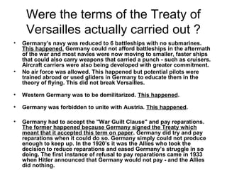 Were the terms of the Treaty of
     Versailles actually carried out ?
•   Germany’s navy was reduced to 6 battleships with no submarines.
    This happened. Germany could not afford battleships in the aftermath
    of the war and most navies were now moving to smaller, faster ships
    that could also carry weapons that carried a punch - such as cruisers.
    Aircraft carriers were also being developed with greater commitment.
•   No air force was allowed. This happened but potential pilots were
    trained abroad or used gliders in Germany to educate them in the
    theory of flying. This did not break Versailles.

•   Western Germany was to be demilitarized. This happened.

•   Germany was forbidden to unite with Austria. This happened.

•   Germany had to accept the "War Guilt Clause" and pay reparations.
    The former happened because Germany signed the Treaty which
    meant that it accepted this term on paper. Germany did try and pay
    reparations when it could do so. Germany simply could not produce
    enough to keep up. In the 1920’s it was the Allies who took the
    decision to reduce reparations and eased Germany’s struggle in so
    doing. The first instance of refusal to pay reparations came in 1933
    when Hitler announced that Germany would not pay - and the Allies
    did nothing.
 