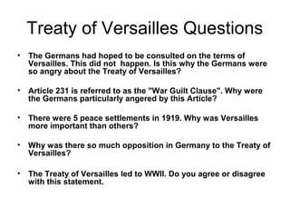 Treaty of Versailles Questions
•   The Germans had hoped to be consulted on the terms of
    Versailles. This did not happen. Is this why the Germans were
    so angry about the Treaty of Versailles?

•   Article 231 is referred to as the "War Guilt Clause". Why were
    the Germans particularly angered by this Article?

•   There were 5 peace settlements in 1919. Why was Versailles
    more important than others?

•   Why was there so much opposition in Germany to the Treaty of
    Versailles?

•   The Treaty of Versailles led to WWII. Do you agree or disagree
    with this statement.
 