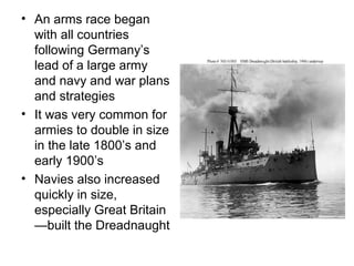 • An arms race began
  with all countries
  following Germany’s
  lead of a large army
  and navy and war plans
  and strategies
• It was very common for
  armies to double in size
  in the late 1800’s and
  early 1900’s
• Navies also increased
  quickly in size,
  especially Great Britain
  —built the Dreadnaught
 