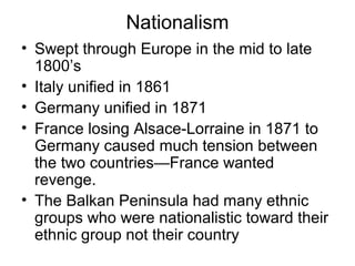 Nationalism
• Swept through Europe in the mid to late
  1800’s
• Italy unified in 1861
• Germany unified in 1871
• France losing Alsace-Lorraine in 1871 to
  Germany caused much tension between
  the two countries—France wanted
  revenge.
• The Balkan Peninsula had many ethnic
  groups who were nationalistic toward their
  ethnic group not their country
 