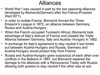 Alliances
• World War I was caused in part by the two opposing alliances
  developed by Bismarck(German) after the Franco-Prussian
  War(1871).
• In order to isolate France, Bismarck formed the Three
  Emperor's League in 1872, an alliance between Germany,
  Russia and Austria-Hungary.
• When the French occupied Tunisia(in Africa), Bismarck took
  advantage of Italy’s distrust of France and created the Triple
  Alliance between Germany, Italy and Austria- Hungary in 1882.
• In exchange for Italy's agreement to stay neutral if war broke
  out between Austria-Hungary and Russia, Germany and
  Austria-Hungary would protect Italy from France.
• Russia and Austria-Hungary grew suspicious of each other over
  conflicts in the Balkans in 1887, but Bismarck repaired the
  damage to his alliances with a Reinsurance Treaty with Russia,
  allowing both powers to stay neutral if the other was at war.
 