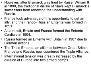 • However, after Bismarck was fired by Kaiser William II
  in 1890, the traditional dislike of Slavs kept Bismarck's
  successors from renewing the understanding with
  Russia.
• France took advantage of this opportunity to get an
  ally, and the Franco- Russian Entente was formed in
  1891.
• As a result, Britain and France formed the Entente
  Cordiale in 1904.
• Russia formed an Entente with Britain in 1907 due to
  German actions
• The Triple Entente, an alliance between Great Britain,
  France and Russia, now countered the Triple Alliance.
• International tension was greatly increased by the
  division of Europe into two armed camps.
 