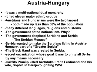 Austria-Hungary
• -it was a multi-national dual monarchy
• -it had eleven major ethnic groups
• -Austrians and Hungarians were the two largest
       - both made up less than 50% of the population
• -many different languages, religions and customs
• -The government hated nationalism. Why?
• -The government despised Serbians and Serbia
        -“The Serbian Menace”
• -Serbia wanted to make the Serbians living in Austria-
  Hungary, part of a “Greater Serbia”
• -The Black Hand was created in Serbia.
• -secret organization whose goal it was to unite all Serbs
   by any means necessary
• -Gavrilo Princip killed Archduke Franz Ferdinand and his
  wife, Sophia in Sarajevo igniting WWI
 