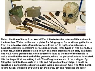 This collection of items from World War 1 illustrates the nature of life and war in
the trenches. Water bottles and a pistol for firing signal flares sit alongside items
from the offensive side of trench warfare. From left to right, a trench club, a
bayonet, a British No.2 Hale's percussion grenade, three types of rifle grenade, a
British No.36 hand grenade (also known as a Mills Bomb) and an early gas mask.
The No.2 Hales grenade has cloth streamers fitted to the rear of the handle to
make sure that the front end of the grenade, where the percussion fuse is located,
hits the target first, so setting it off. The rifle grenades are of the rod type. By
fiting the rod into the muzzle of a rifle and firing a blank cartridge, it could be
launched a considerable distance, again with a percussion fuse. The Mills bomb
is time fused, triggered by pulling out the safety pin and releasing the lever.
 