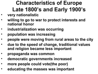 Characteristics of Europe
      Late 1800’s and Early 1900’s
•   very nationalistic
•   willing to go to war to protect interests and
    national honor
•   industrialization was occurring
•   population was increasing
•   people were moving from rural areas to the city
•   due to the speed of change, traditional values
    and religion became less important
•   propaganda was common
•   democratic governments increased
•   more people could vote(the poor)
•   educating the masses was important
 