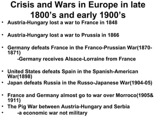 Crisis and Wars in Europe in late
        1800’s and early 1900’s
• Austria-Hungary lost a war to France in 1848

• Austria-Hungary lost a war to Prussia in 1866

• Germany defeats France in the Franco-Prussian War(1870-
  1871)
     -Germany receives Alsace-Lorraine from France

• United States defeats Spain in the Spanish-American
  War(1898)
• Japan defeats Russia in the Russo-Japanese War(1904-05)

• France and Germany almost go to war over Morroco(1905&
  1911)
• The Pig War between Austria-Hungary and Serbia
•     -a economic war not military
 