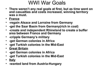 WWI War Goals
• There weren’t any real goals at first, but as time went on
  and casualties and costs increased, winning territory
  was a must.
• France
• -regain Alsace and Lorraine from Germany
• -get the Saar Basin from Germany(rich in coal)
• -create and independent Rhineland to create a buffer
  area between France and Germany
• -cripple Germany’s military
• -get German colonies in Africa
• -get Turkish colonies in the Mid-East
• Great Britain
• -get German colonies in Africa
• -get Turkish colonies in the Mid-East
• Italy
• -wanted land from Austria-Hungary
 