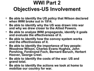 WWI Part 2
     Objectives-US Involvement
• Be able to identify the US policy that Wilson declared
  when WWI broke out in 1914.
• Be able to identify why the US was drawn into war
  and why we drew closer to the Allied Powers.
• Be able to analyze WWI propaganda, identify it goals
  and evaluate the effectiveness of it.
• Be able to identify how the convoy system works
  and the effectiveness of it.
• Be able to identify the importance of key people:
  Woodrow Wilson, Charles Evans Hughes, John
  Pershing, Ferdinand Foch, Bernard Baruch, Herbert
  Hoover, George Creel.
• Be able to identify the costs of the war: US and
  grand total.
• Be able to identify the actions we took at home to
  mobilize our country for war.
 