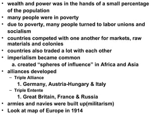 • wealth and power was in the hands of a small percentage
  of the population
• many people were in poverty
• due to poverty, many people turned to labor unions and
  socialism
• countries competed with one another for markets, raw
  materials and colonies
• countries also traded a lot with each other
• imperialism became common
    a. created “spheres of influence” in Africa and Asia
• alliances developed
   – Triple Alliance
      1. Germany, Austria-Hungary & Italy
   – Triple Entente
     1. Great Britain, France & Russia
• armies and navies were built up(militarism)
• Look at map of Europe in 1914
 