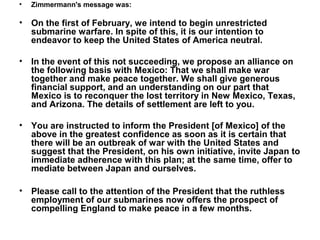 •   Zimmermann's message was:

•   On the first of February, we intend to begin unrestricted
    submarine warfare. In spite of this, it is our intention to
    endeavor to keep the United States of America neutral.

•   In the event of this not succeeding, we propose an alliance on
    the following basis with Mexico: That we shall make war
    together and make peace together. We shall give generous
    financial support, and an understanding on our part that
    Mexico is to reconquer the lost territory in New Mexico, Texas,
    and Arizona. The details of settlement are left to you.

•   You are instructed to inform the President [of Mexico] of the
    above in the greatest confidence as soon as it is certain that
    there will be an outbreak of war with the United States and
    suggest that the President, on his own initiative, invite Japan to
    immediate adherence with this plan; at the same time, offer to
    mediate between Japan and ourselves.

•   Please call to the attention of the President that the ruthless
    employment of our submarines now offers the prospect of
    compelling England to make peace in a few months.
 