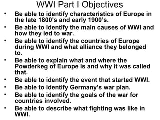 WWI Part I Objectives
•   Be able to identify characteristics of Europe in
    the late 1800’s and early 1900’s.
•   Be able to identify the main causes of WWI and
    how they led to war.
•   Be able to identify the countries of Europe
    during WWI and what alliance they belonged
    to.
•   Be able to explain what and where the
    Powderkeg of Europe is and why it was called
    that.
•   Be able to identify the event that started WWI.
•   Be able to identify Germany’s war plan.
•   Be able to identify the goals of the war for
    countries involved.
•   Be able to describe what fighting was like in
    WWI.
 