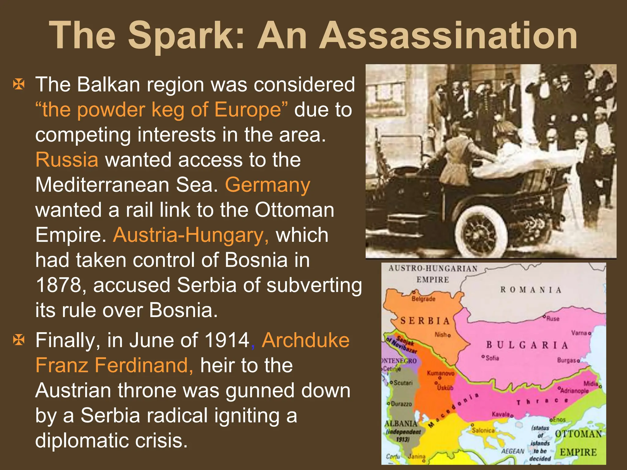 The Spark: An Assassination
 The Balkan region was considered
“the powder keg of Europe” due to
competing interests in the area.
Russia wanted access to the
Mediterranean Sea. Germany
wanted a rail link to the Ottoman
Empire. Austria-Hungary, which
had taken control of Bosnia in
1878, accused Serbia of subverting
its rule over Bosnia.
 Finally, in June of 1914, Archduke
Franz Ferdinand, heir to the
Austrian throne was gunned down
by a Serbia radical igniting a
diplomatic crisis.
 