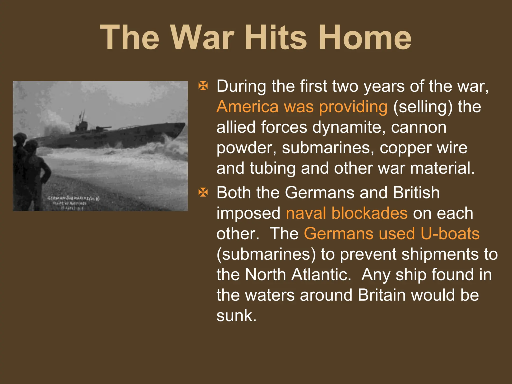 The War Hits Home
 During the first two years of the war,
America was providing (selling) the
allied forces dynamite, cannon
powder, submarines, copper wire
and tubing and other war material.
 Both the Germans and British
imposed naval blockades on each
other. The Germans used U-boats
(submarines) to prevent shipments to
the North Atlantic. Any ship found in
the waters around Britain would be
sunk.
 