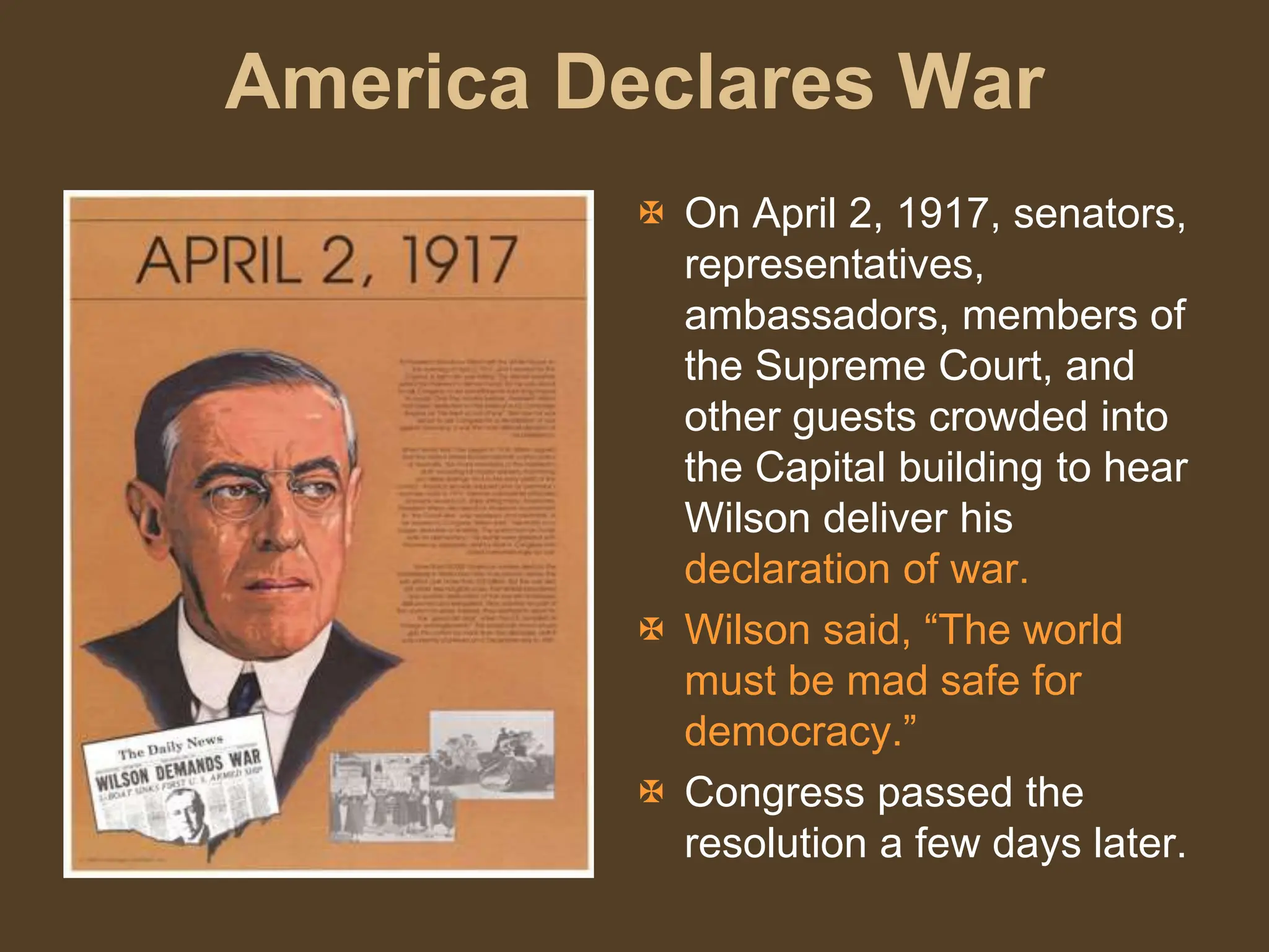 America Declares War
 On April 2, 1917, senators,
representatives,
ambassadors, members of
the Supreme Court, and
other guests crowded into
the Capital building to hear
Wilson deliver his
declaration of war.
 Wilson said, “The world
must be mad safe for
democracy.”
 Congress passed the
resolution a few days later.
 