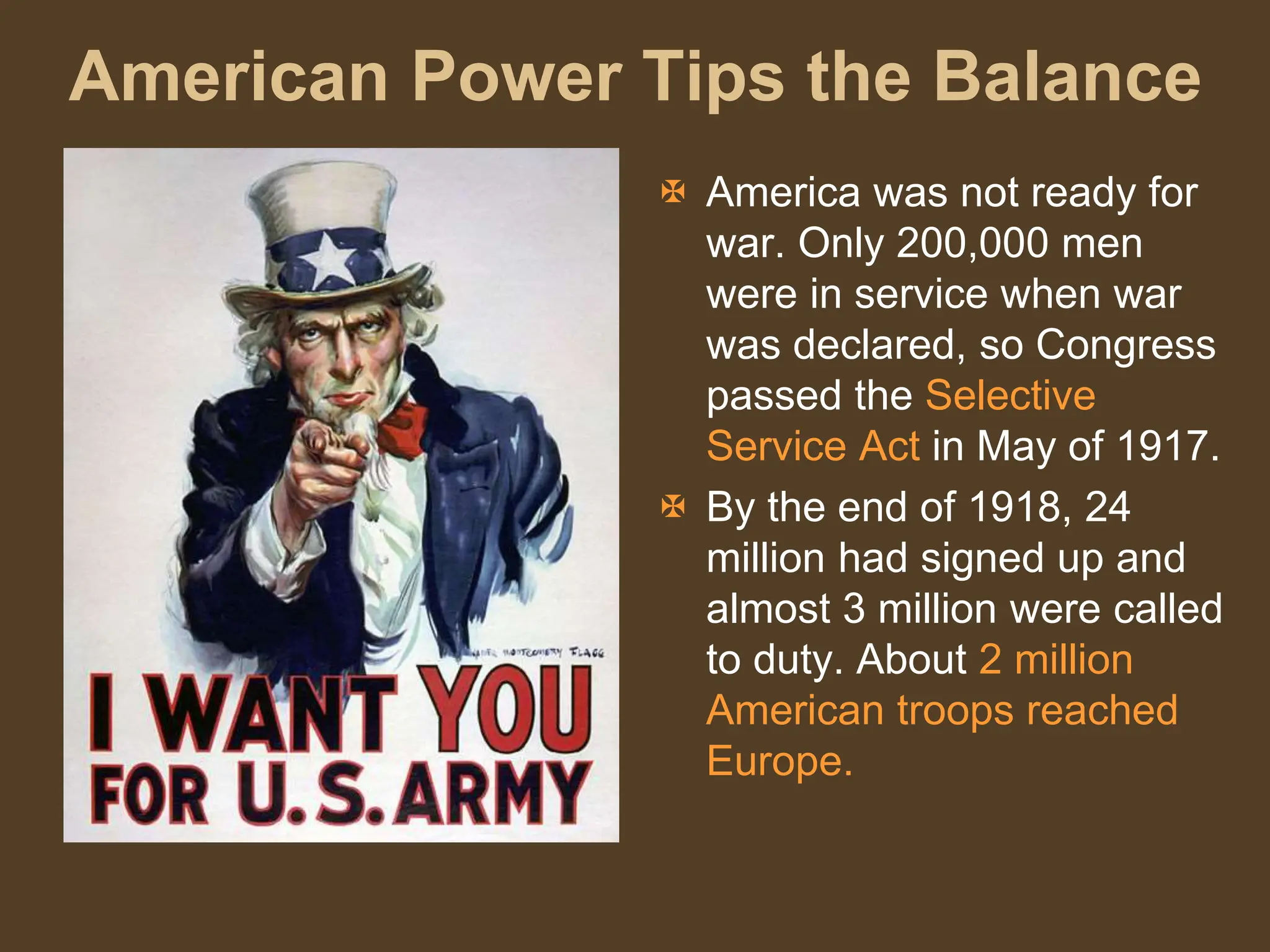 American Power Tips the Balance
 America was not ready for
war. Only 200,000 men
were in service when war
was declared, so Congress
passed the Selective
Service Act in May of 1917.
 By the end of 1918, 24
million had signed up and
almost 3 million were called
to duty. About 2 million
American troops reached
Europe.
 