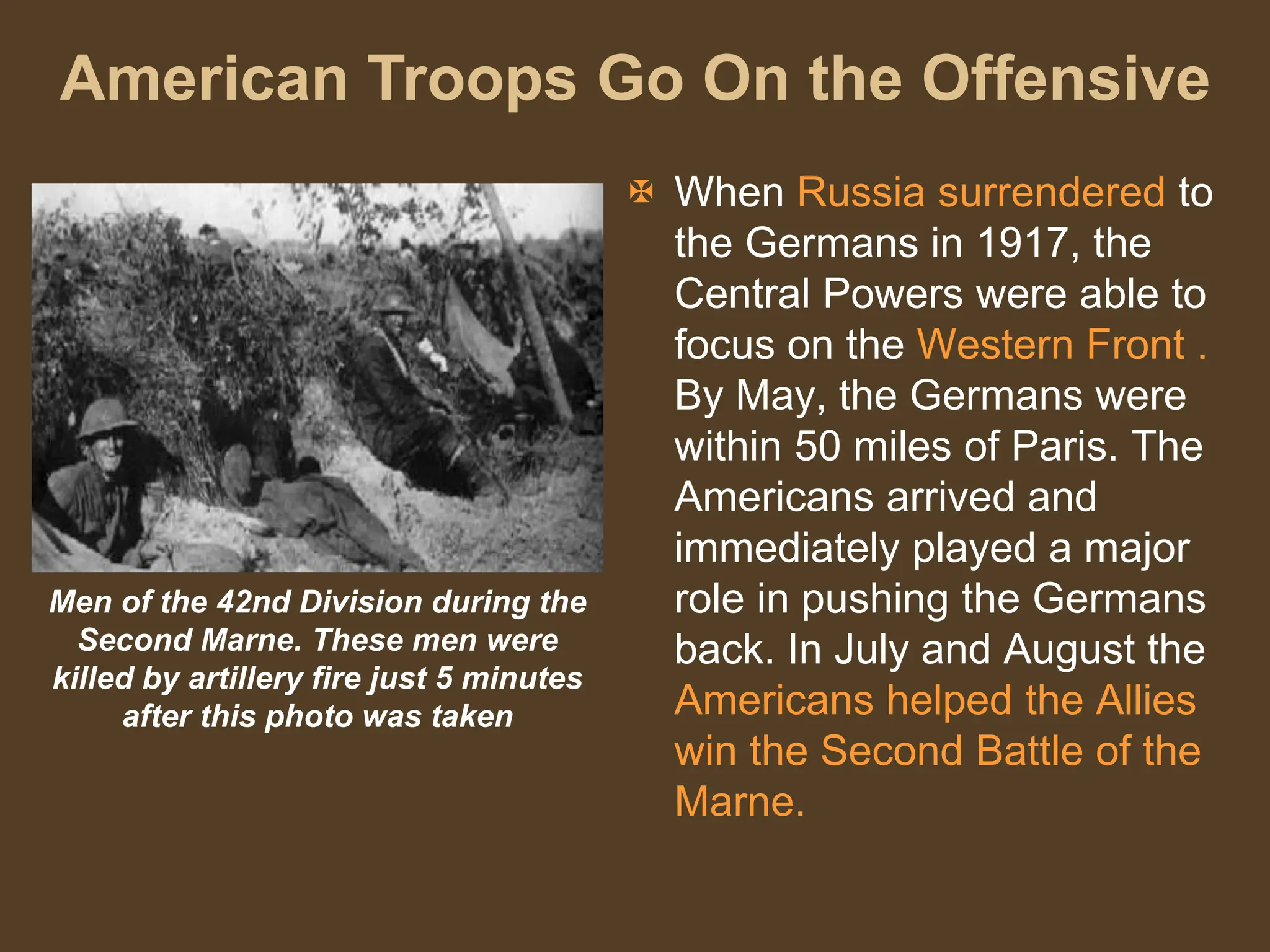 American Troops Go On the Offensive
Men of the 42nd Division during the
Second Marne. These men were
killed by artillery fire just 5 minutes
after this photo was taken
 When Russia surrendered to
the Germans in 1917, the
Central Powers were able to
focus on the Western Front .
By May, the Germans were
within 50 miles of Paris. The
Americans arrived and
immediately played a major
role in pushing the Germans
back. In July and August the
Americans helped the Allies
win the Second Battle of the
Marne.
 