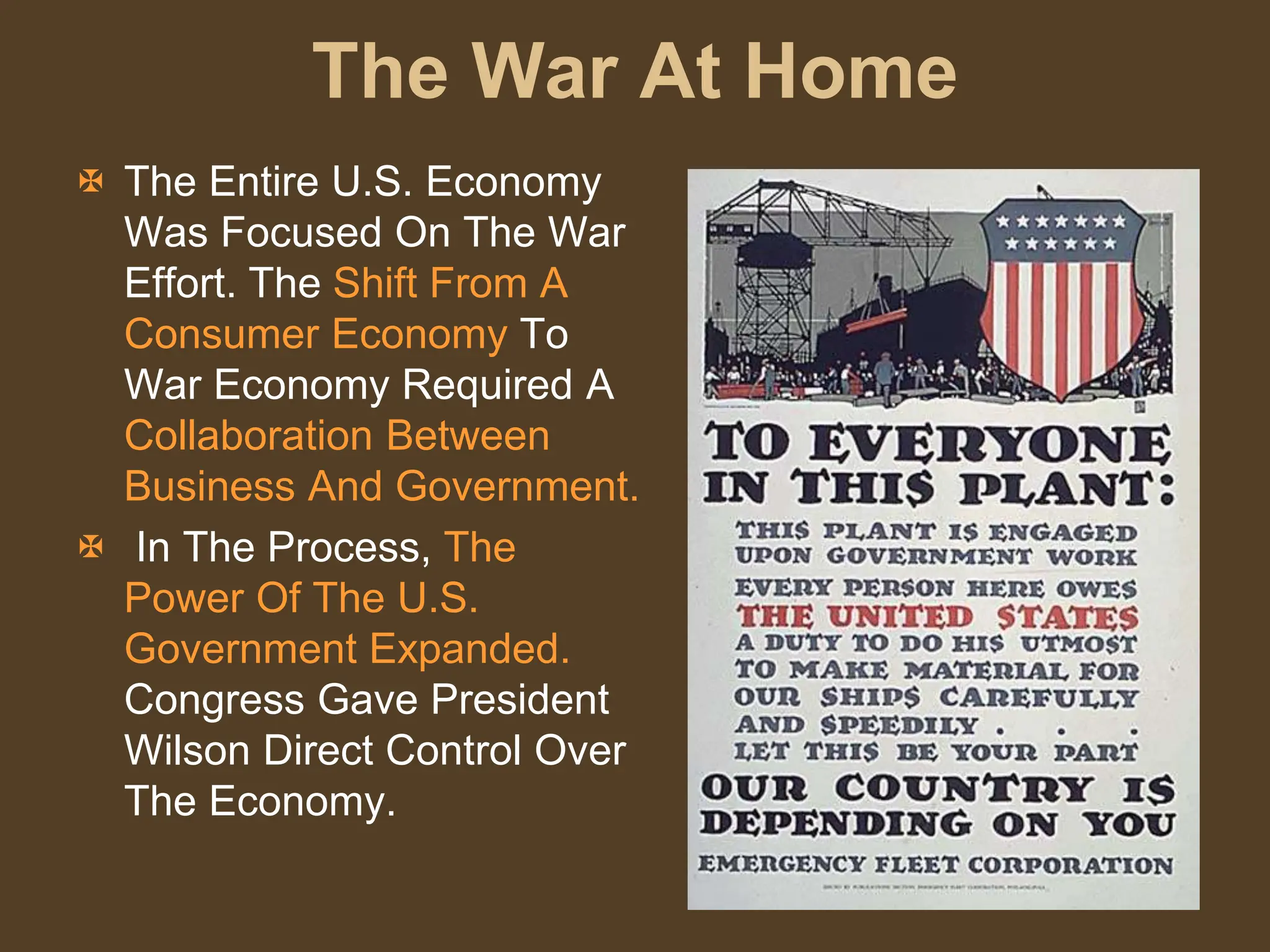 The War At Home
 The Entire U.S. Economy
Was Focused On The War
Effort. The Shift From A
Consumer Economy To
War Economy Required A
Collaboration Between
Business And Government.
 In The Process, The
Power Of The U.S.
Government Expanded.
Congress Gave President
Wilson Direct Control Over
The Economy.
 