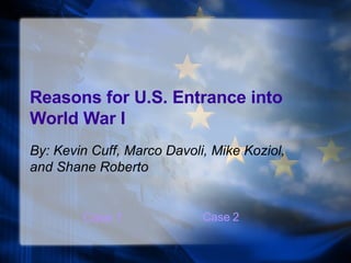 Reasons for U.S. Entrance into World War I By: Kevin Cuff, Marco Davoli, Mike Koziol, and Shane Roberto Case 1 Case 2 