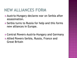  Austria-Hungary declares war on Serbia after
assassination.
 Serbia turns to Russia for help and this forms
new alliances in Europe.
 Central Powers-Austria-Hungary and Germany
 Allied Powers-Serbia, Russia, France and
Great Britain
 